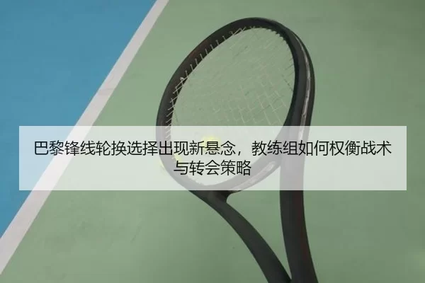 巴黎锋线轮换选择出现新悬念，教练组如何权衡战术与转会策略